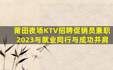 莆田夜场KTV招聘促销员兼职2023与就业同行与成功并肩